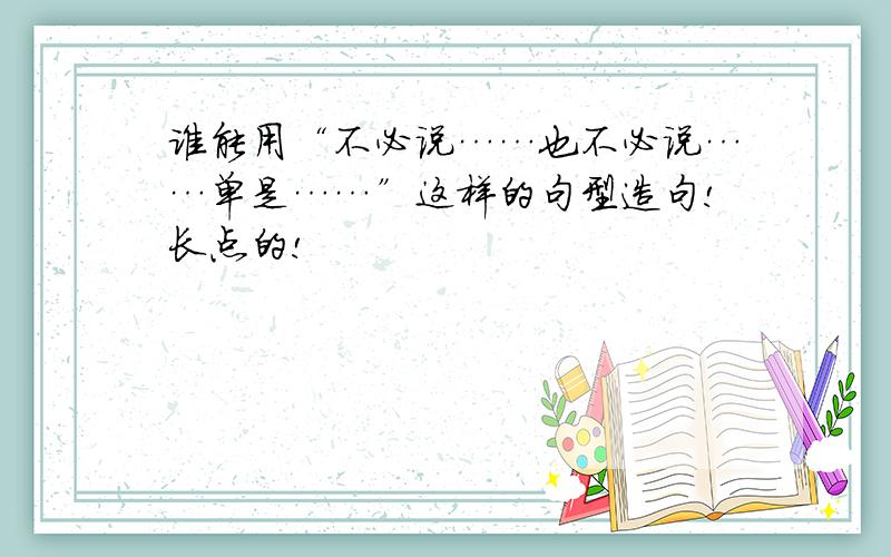 谁能用“不必说……也不必说……单是……”这样的句型造句!长点的!