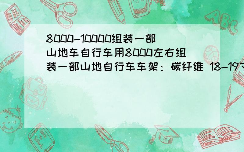 8000-10000组装一部山地车自行车用8000左右组装一部山地自行车车架：碳纤维 18-19寸车架前叉：气叉线控可锁死刹车：油压碟刹飞轮：30速 必须是喜玛诺的其他的就不懂了 尽量用好的 请各位大