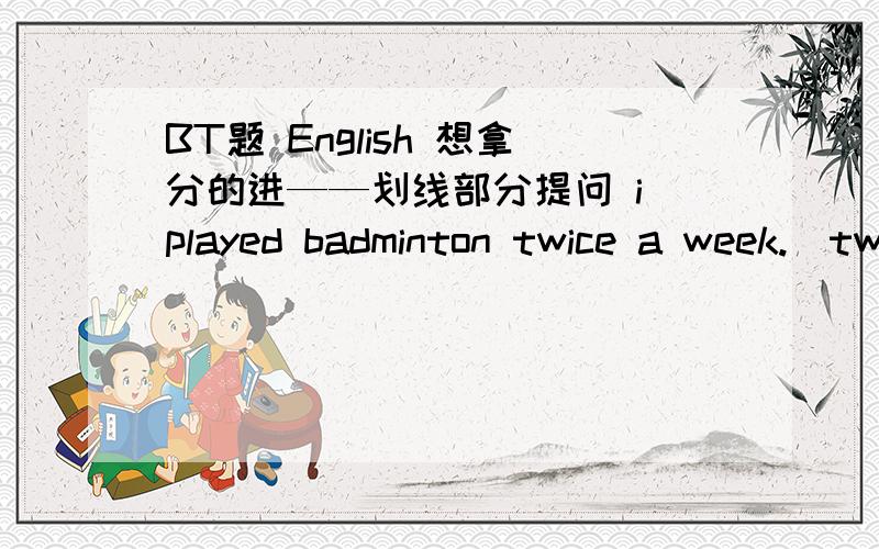 BT题 English 想拿分的进——划线部分提问 i played badminton twice a week.(twice a week)Di Wang Building is more than 120 metres hight.(more than 120 metres hight)he lives in Shen Zhen for 15 years.(for 15 years)