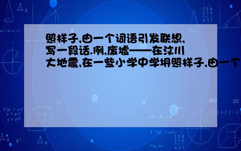 照样子,由一个词语引发联想,写一段话.例,废墟——在汶川大地震,在一些小学中学坍照样子,由一个词语引发联想,写一段话.例,废墟——在汶川大地震,在一些小学中学坍塌的楼房的废墟中散落