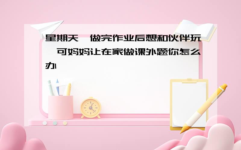 星期天,做完作业后想和伙伴玩,可妈妈让在家做课外题你怎么办