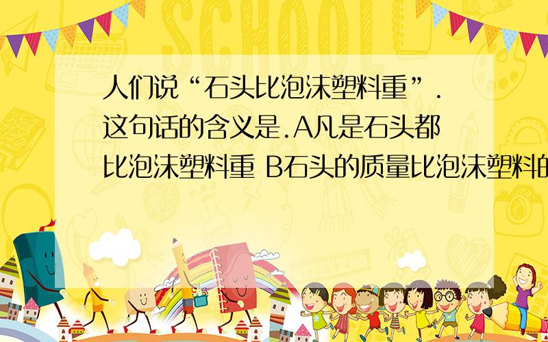 人们说“石头比泡沫塑料重”.这句话的含义是.A凡是石头都比泡沫塑料重 B石头的质量比泡沫塑料的大人们说“石头比泡沫塑料重”.这句话的含义是.A凡是石头都比泡沫塑料重B石头的质量比