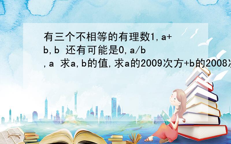 有三个不相等的有理数1,a+b,b 还有可能是0,a/b,a 求a,b的值,求a的2009次方+b的2008次方