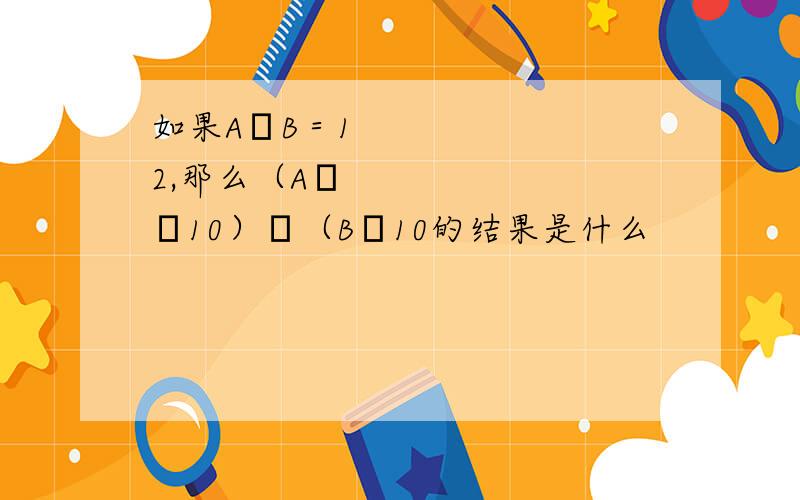 如果A➗B＝12,那么（A✖️10）➗（B➗10的结果是什么