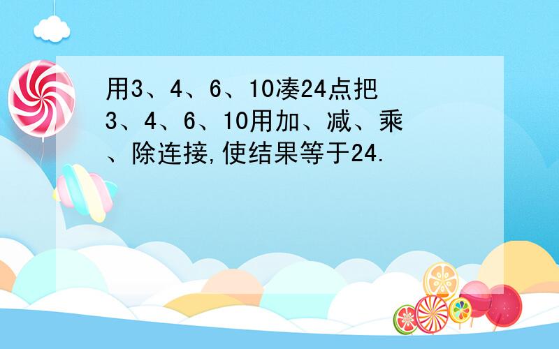 用3、4、6、10凑24点把3、4、6、10用加、减、乘、除连接,使结果等于24.