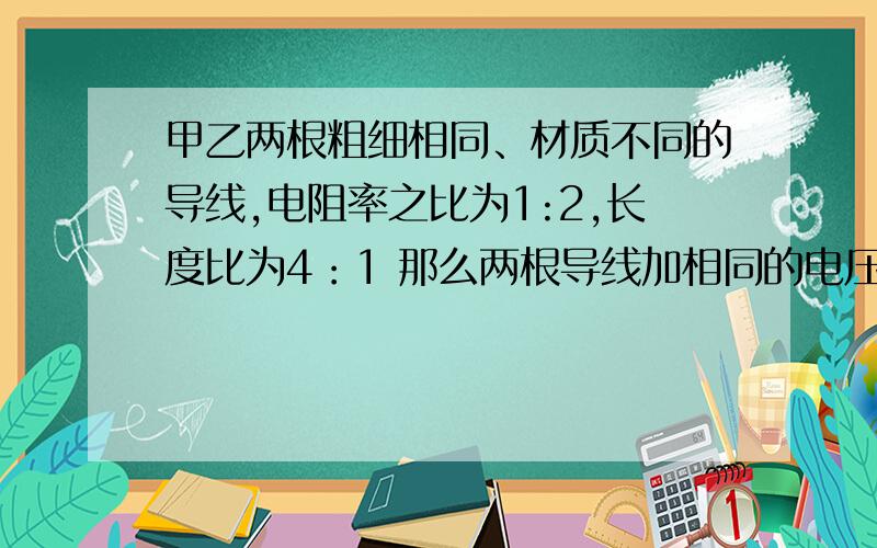 甲乙两根粗细相同、材质不同的导线,电阻率之比为1:2,长度比为4：1 那么两根导线加相同的电压时 其电功率之比是P甲：P乙=（ ）；如果通过两根导线的电流相同 则其电功率之比P'甲：P'乙=（