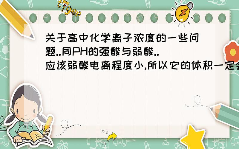 关于高中化学离子浓度的一些问题..同PH的强酸与弱酸..应该弱酸电离程度小,所以它的体积一定会很大..但因为这样.为什么还存在同浓度且同PH的强酸与弱酸溶液呢?是不是因为1mol/L醋酸的H离