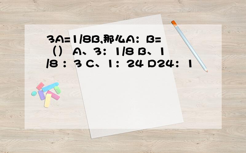 3A=1/8B,那么A：B=（） A、3：1/8 B、1/8 ：3 C、1：24 D24：1