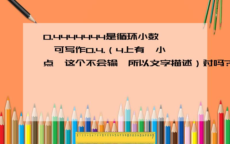 0.4444444是循环小数,可写作0.4.（4上有一小点,这个不会输,所以文字描述）对吗?