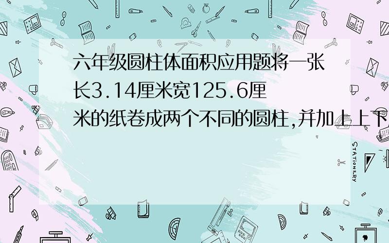 六年级圆柱体面积应用题将一张长3.14厘米宽125.6厘米的纸卷成两个不同的圆柱,并加上上下底两个圆柱体的表面积是多少?（答对给高分）感激不尽