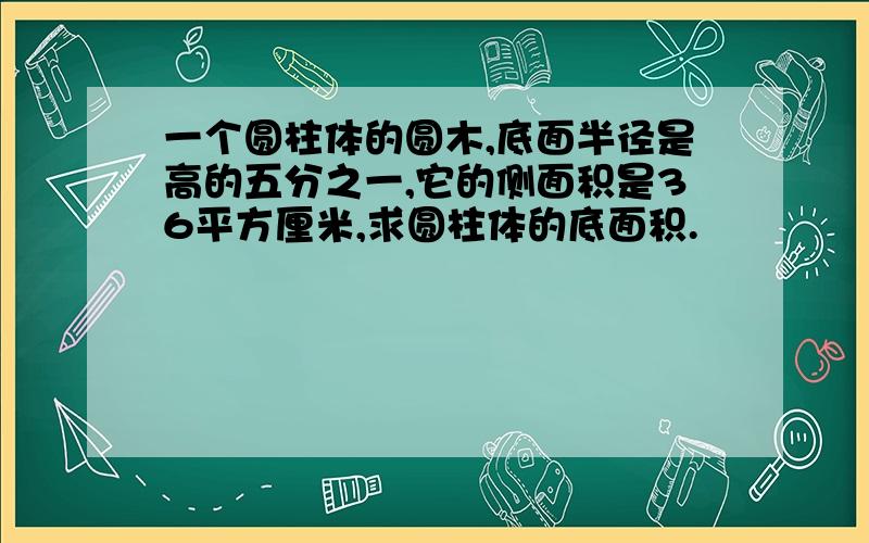 一个圆柱体的圆木,底面半径是高的五分之一,它的侧面积是36平方厘米,求圆柱体的底面积.