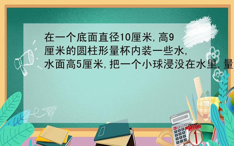 在一个底面直径10厘米,高9厘米的圆柱形量杯内装一些水,水面高5厘米,把一个小球浸没在水里,量杯中的水溢出6克.小球的体积是多少立方厘米?（1立方厘米的水重1克） 是应用题嘛