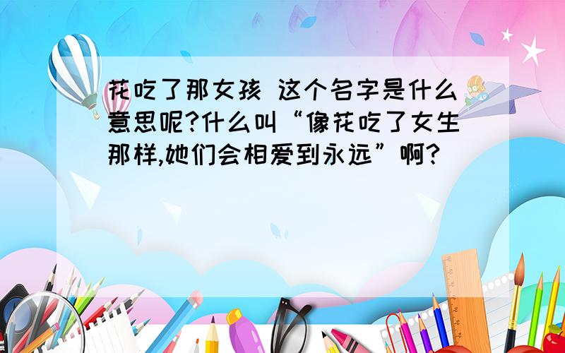 花吃了那女孩 这个名字是什么意思呢?什么叫“像花吃了女生那样,她们会相爱到永远”啊?