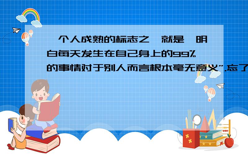 一个人成熟的标志之一就是,明白每天发生在自己身上的99%的事情对于别人而言根本毫无意义”.忘了这句话是谁说的了,你是怎么理解的?