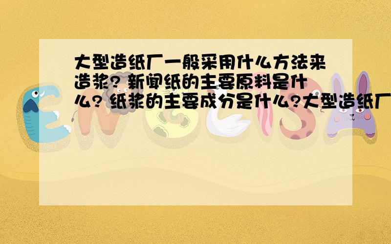 大型造纸厂一般采用什么方法来造浆? 新闻纸的主要原料是什么? 纸浆的主要成分是什么?大型造纸厂一般采用什么方法来造浆?新闻纸的主要原料是什么?纸浆的主要成分是什么?印刷纸中,平滑