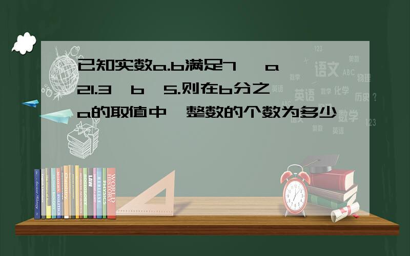 已知实数a.b满足7 ＜a＜21.3＜b＜5.则在b分之a的取值中,整数的个数为多少