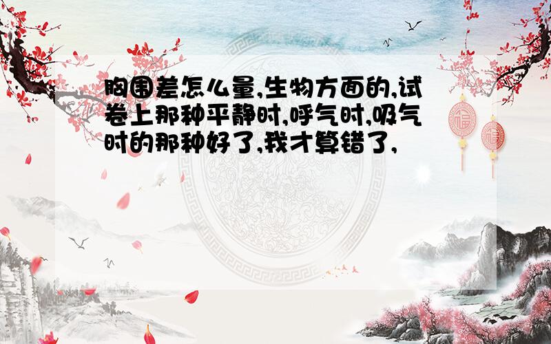 胸围差怎么量,生物方面的,试卷上那种平静时,呼气时,吸气时的那种好了,我才算错了,