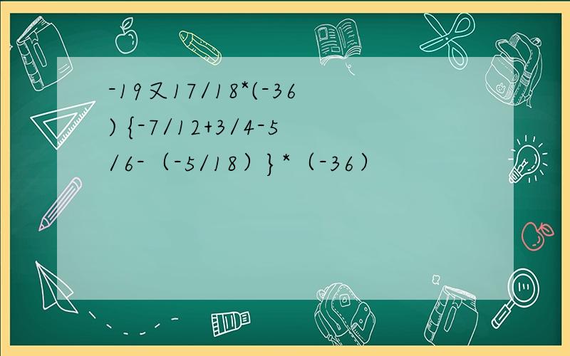-19又17/18*(-36) {-7/12+3/4-5/6-（-5/18）}*（-36）