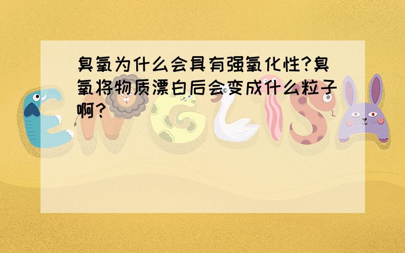 臭氧为什么会具有强氧化性?臭氧将物质漂白后会变成什么粒子啊？