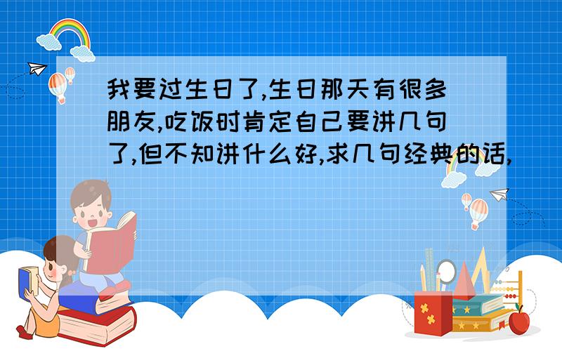 我要过生日了,生日那天有很多朋友,吃饭时肯定自己要讲几句了,但不知讲什么好,求几句经典的话,