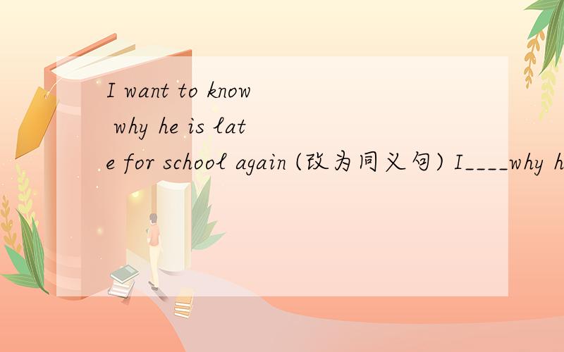 I want to know why he is late for school again (改为同义句) I____why he is late for school again