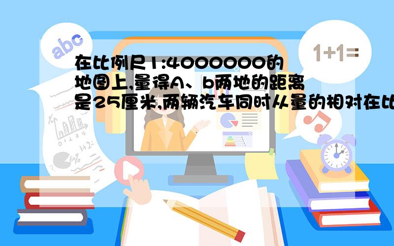 在比例尺1:4000000的地图上,量得A、b两地的距离是25厘米,两辆汽车同时从量的相对在比例尺1：4000000的地图上,量得A、b两地的距离是25厘米,两辆汽车同时从量的相对开出,8小时后相遇,两车速度