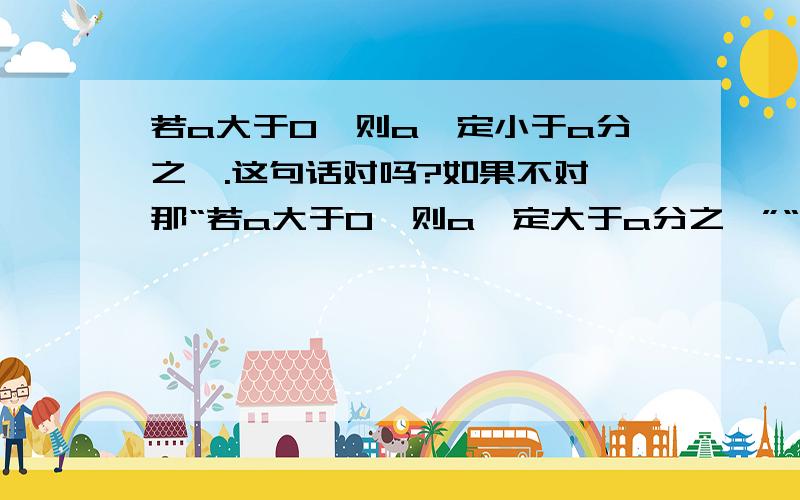 若a大于0,则a一定小于a分之一.这句话对吗?如果不对,那“若a大于0,则a一定大于a分之一”“若a=a分之一,则a一定等于1”“若a=1,或=-1,则a=a分之一”那句对啊?（加上第一个问题共四句话.）