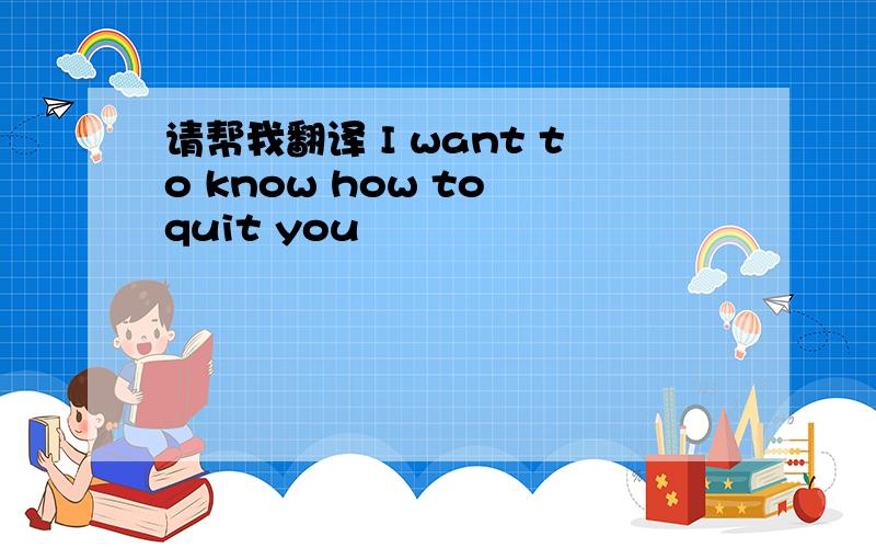 请帮我翻译 I want to know how to quit you