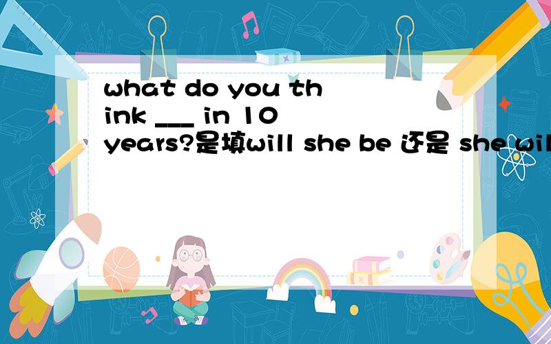 what do you think ___ in 10 years?是填will she be 还是 she will be