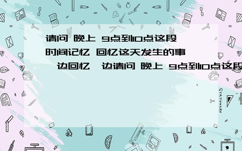 请问 晚上 9点到10点这段时间记忆 回忆这天发生的事 一边回忆一边请问 晚上 9点到10点这段时间记忆 回忆这天发生的事 一边回忆一边写成日记里好吗