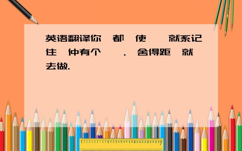 英语翻译你乜都唔使谂,就系记住伱仲有个琦琦.伱舍得距,就去做.