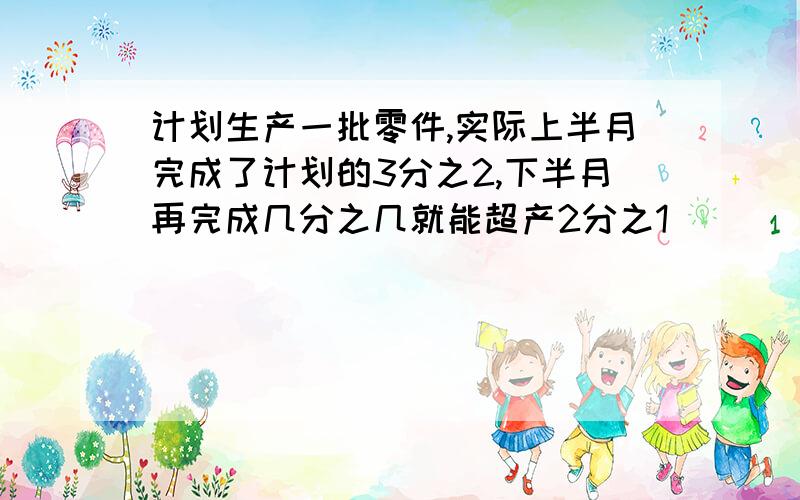 计划生产一批零件,实际上半月完成了计划的3分之2,下半月再完成几分之几就能超产2分之1