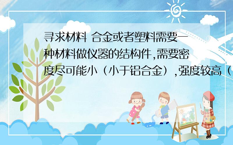 寻求材料 合金或者塑料需要一种材料做仪器的结构件,需要密度尽可能小（小于铝合金）,强度较高（高于100MPa）,杨氏模量较大（受拉变形小）.大概做成30mm宽,500mm长,2mm厚的薄片.上边可能要