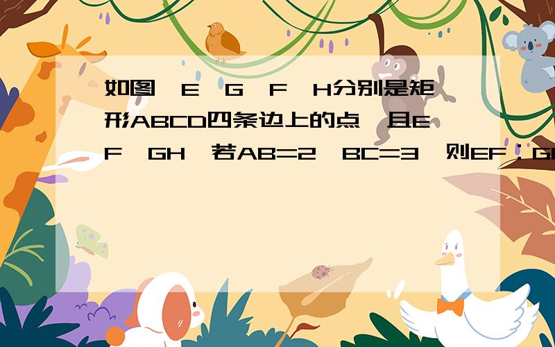 如图,E、G、F、H分别是矩形ABCD四条边上的点,且EF⊥GH,若AB=2,BC=3,则EF：GH的值为______