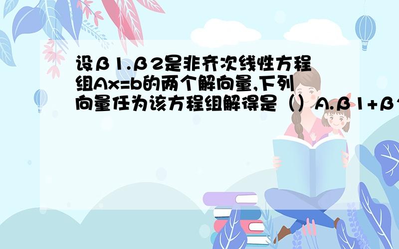 设β1.β2是非齐次线性方程组Ax=b的两个解向量,下列向量任为该方程组解得是（）A.β1+β2.B.1/5(3β+2β) C.1/2(β1+2β2） D.β1-β2