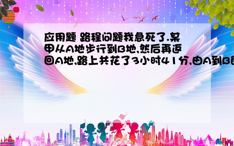 应用题 路程问题我急死了.某甲从A地步行到B地,然后再返回A地,路上共花了3小时41分,由A到B的道路先是上坡,中间是平地,然后是下坡,如果步行速度上坡是4千米/小时,平地是5千米/小时,下坡是6