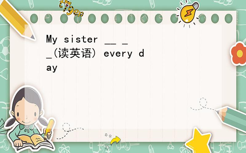 My sister __ __(读英语) every day