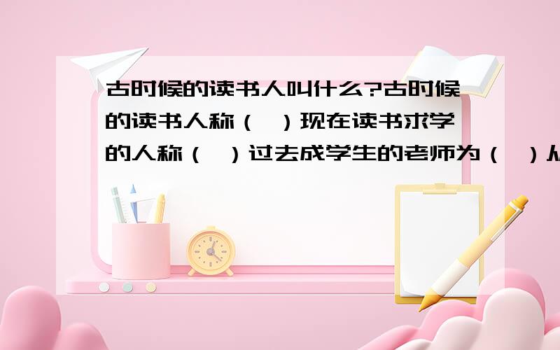 古时候的读书人叫什么?古时候的读书人称（ ）现在读书求学的人称（ ）过去成学生的老师为（ ）从过去和现在有时称年轻人为（ ）老师和同学统称为（ ）从事救死扶伤职业的人叫（ ）合