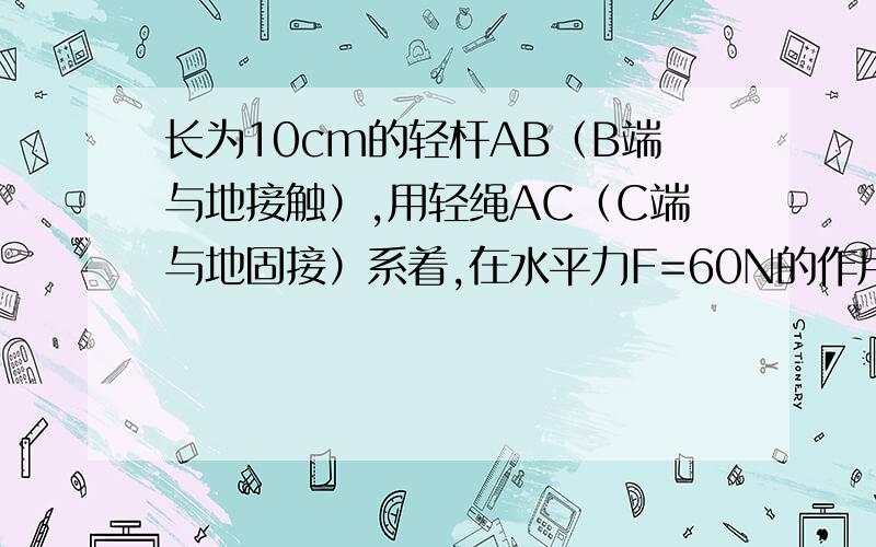 长为10cm的轻杆AB（B端与地接触）,用轻绳AC（C端与地固接）系着,在水平力F=60N的作用下静止长为10cm的轻杆AB（B端与地接触）,用轻绳AC（C端与地固接）系着,在水平力F=60N的作用下静止.已知AC=8c