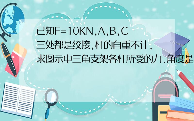 已知F=10KN,A,B,C三处都是绞接,杆的自重不计,求图示中三角支架各杆所受的力.角度是45°右下是A点,箭头旁边是力F