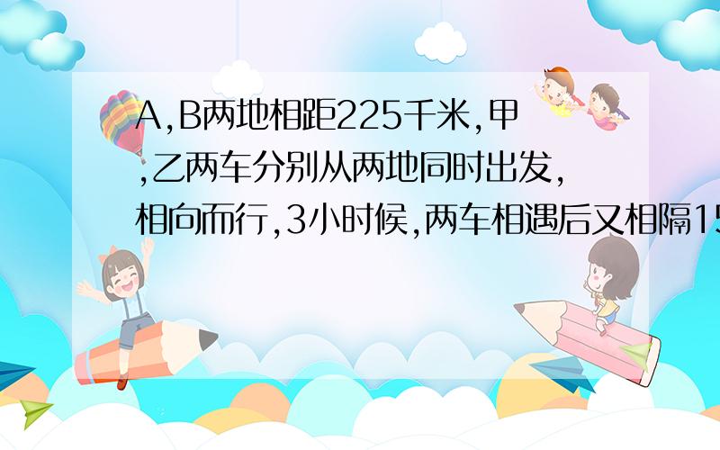 A,B两地相距225千米,甲,乙两车分别从两地同时出发,相向而行,3小时候,两车相遇后又相隔15千米.甲车每小时行45千米.,乙车每小时行多少千米（用方程解答）请解释一下