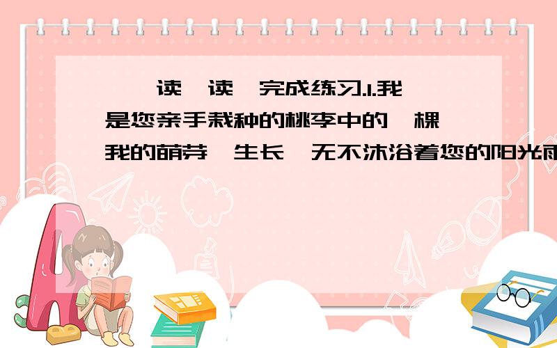 一、读一读,完成练习.1.我是您亲手栽种的桃李中的一棵,我的萌芽、生长,无不沐浴着您的阳光雨露.“萌芽”“生长”指：“阳光雨露”指：从这句话可以体会到：2.我希望学校能重新开放图