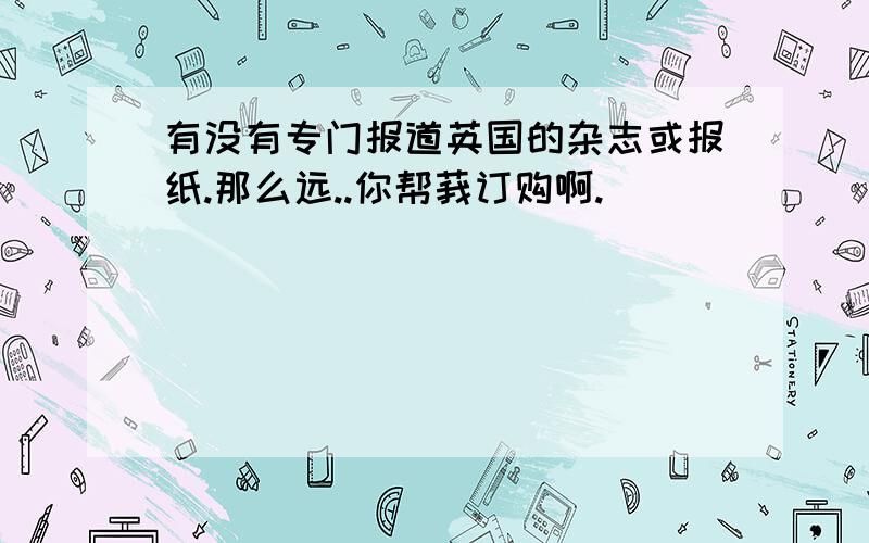 有没有专门报道英国的杂志或报纸.那么远..你帮莪订购啊.