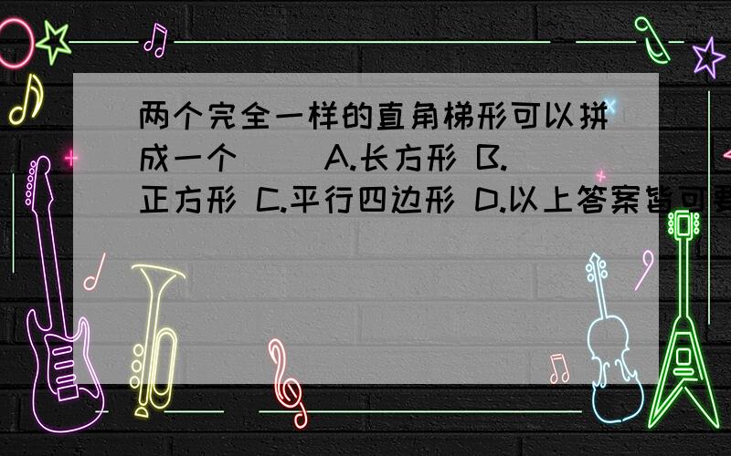 两个完全一样的直角梯形可以拼成一个() A.长方形 B.正方形 C.平行四边形 D.以上答案皆可要说清理由