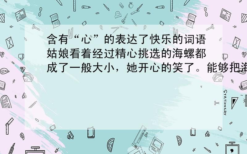 含有“心”的表达了快乐的词语姑娘看着经过精心挑选的海螺都成了一般大小，她开心的笑了。能够把海螺卖了，上学费也不用愁了，母亲也（）多了。这时，她看倒母亲的脸上露出了（