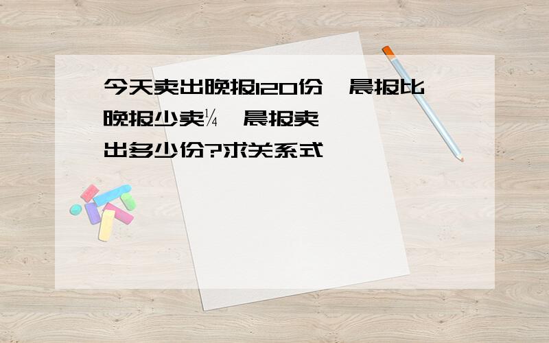 今天卖出晚报120份,晨报比晚报少卖¼,晨报卖出多少份?求关系式