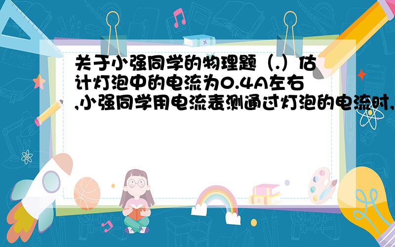 关于小强同学的物理题（.）估计灯泡中的电流为0.4A左右,小强同学用电流表测通过灯泡的电流时,估计灯泡中的电流为0.4A左右,小强同学用电流表测通过灯泡的电流时,为了使读数更准确,跟灯