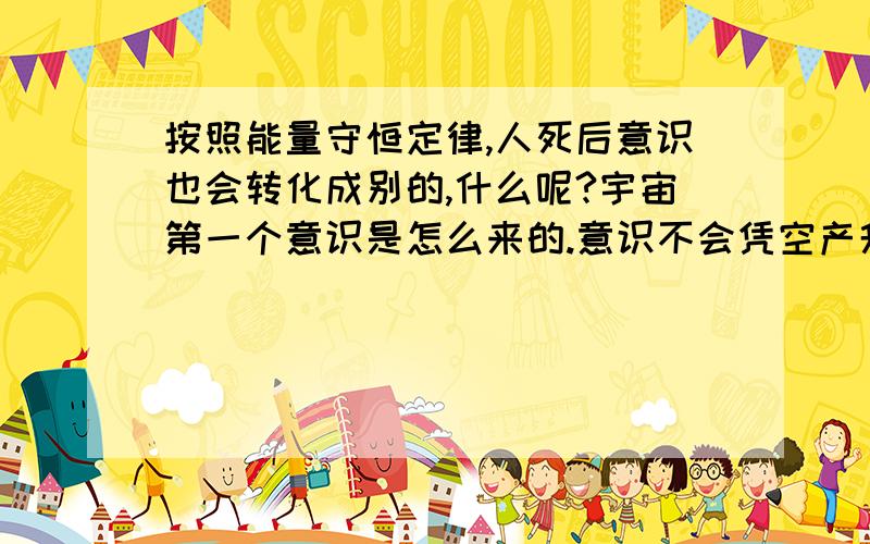 按照能量守恒定律,人死后意识也会转化成别的,什么呢?宇宙第一个意识是怎么来的.意识不会凭空产升,正如0自己不能变成1.那问题是第一个意识哪来,死后意识又哪去.宇宙只有转化,没有减少