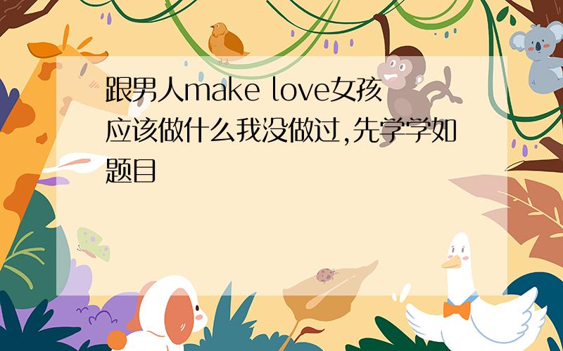 跟男人make love女孩应该做什么我没做过,先学学如题目