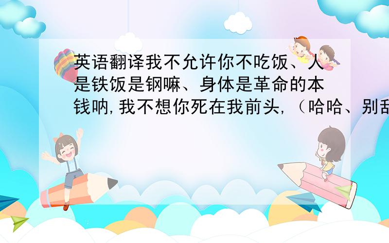 英语翻译我不允许你不吃饭、人是铁饭是钢嘛、身体是革命的本钱呐,我不想你死在我前头,（哈哈、别乱说哦.）我不允许你熬夜、理由和第一条一样、身体是革命的本钱呐,我不想你死在我前